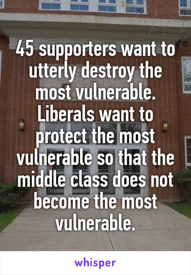 45 supporters want to utterly destroy the most vulnerable. Liberals want to protect the most vulnerable so that the middle class does not become the most vulnerable.