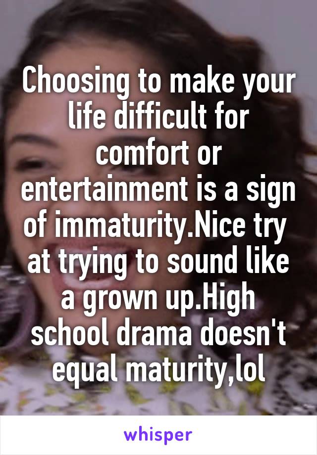 Choosing to make your life difficult for comfort or entertainment is a sign of immaturity.Nice try  at trying to sound like a grown up.High school drama doesn't equal maturity,lol