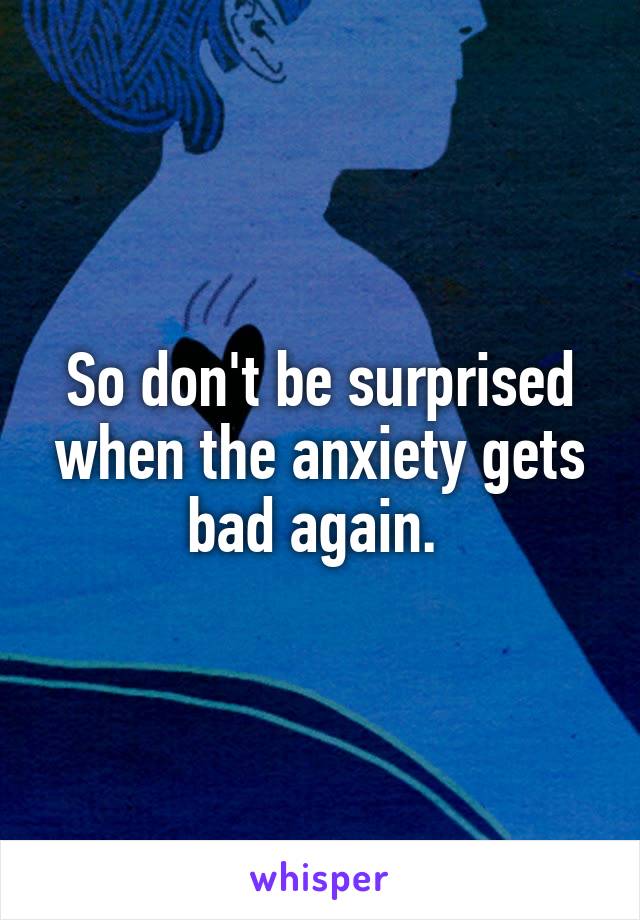 So don't be surprised when the anxiety gets bad again. 