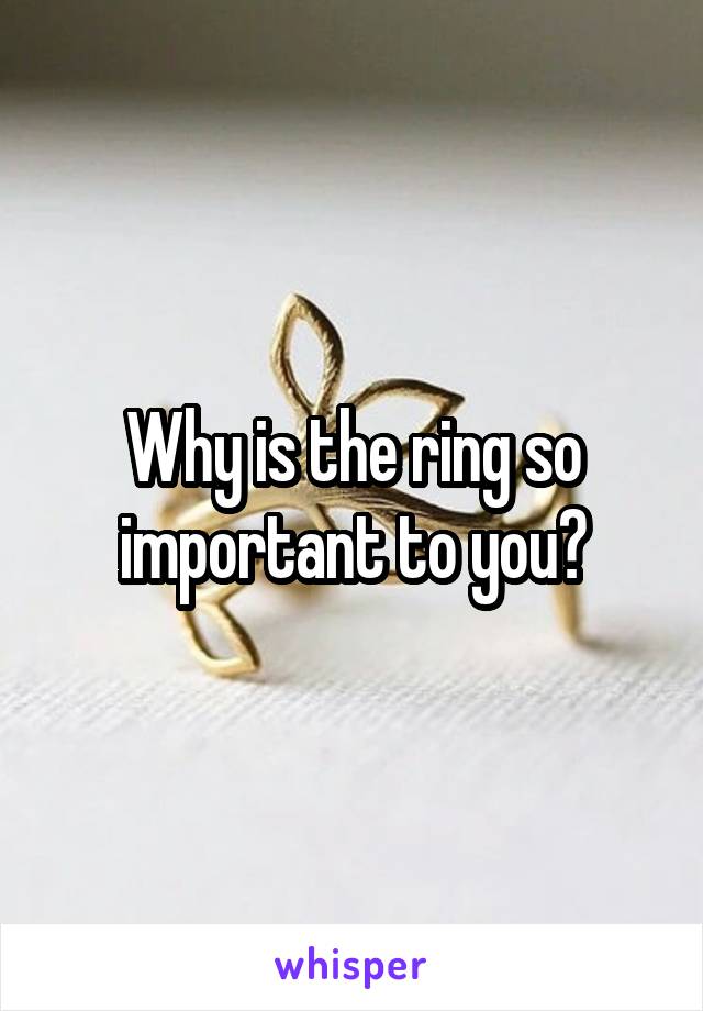 Why is the ring so important to you?