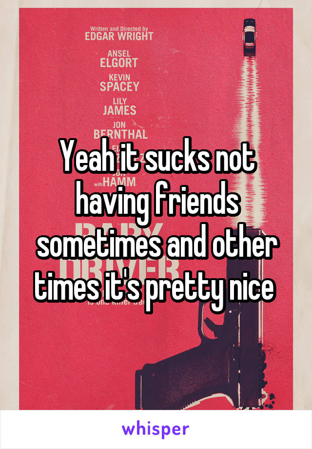 Yeah it sucks not having friends sometimes and other times it's pretty nice 