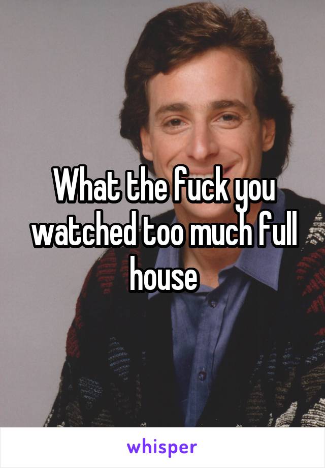 What the fuck you watched too much full house