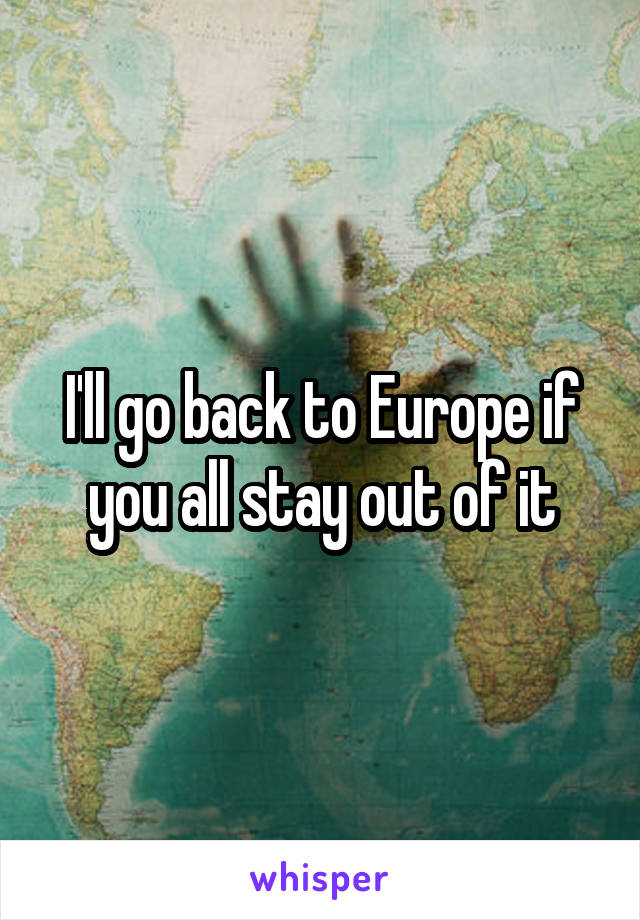 I'll go back to Europe if you all stay out of it