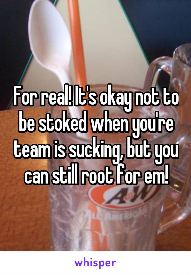 For real! It's okay not to be stoked when you're team is sucking, but you can still root for em!