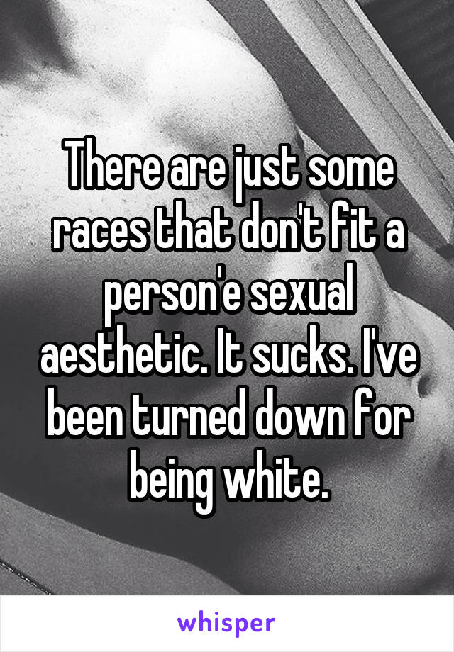 There are just some races that don't fit a person'e sexual aesthetic. It sucks. I've been turned down for being white.