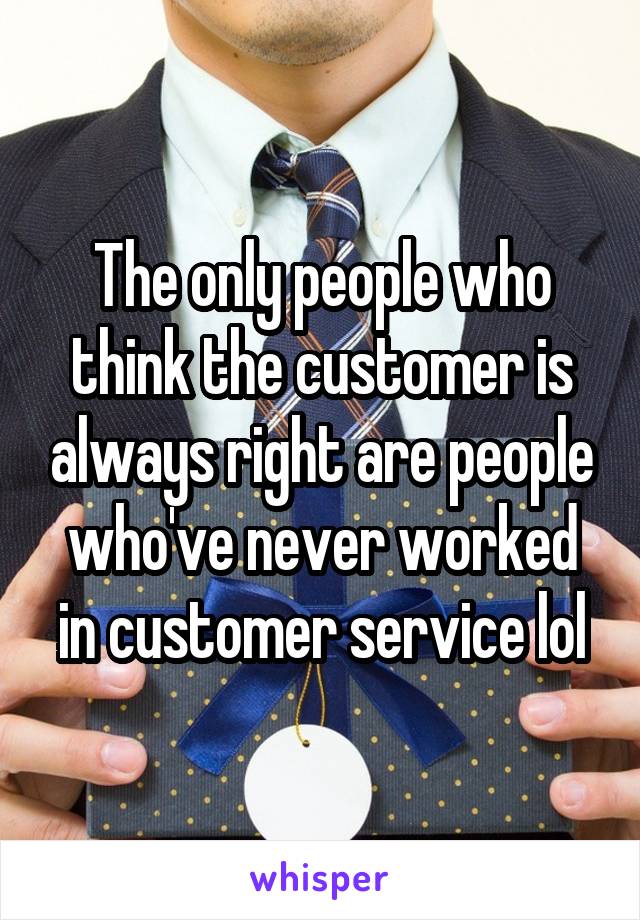  The only people who think the customer is always right are people who've never worked in customer service lol