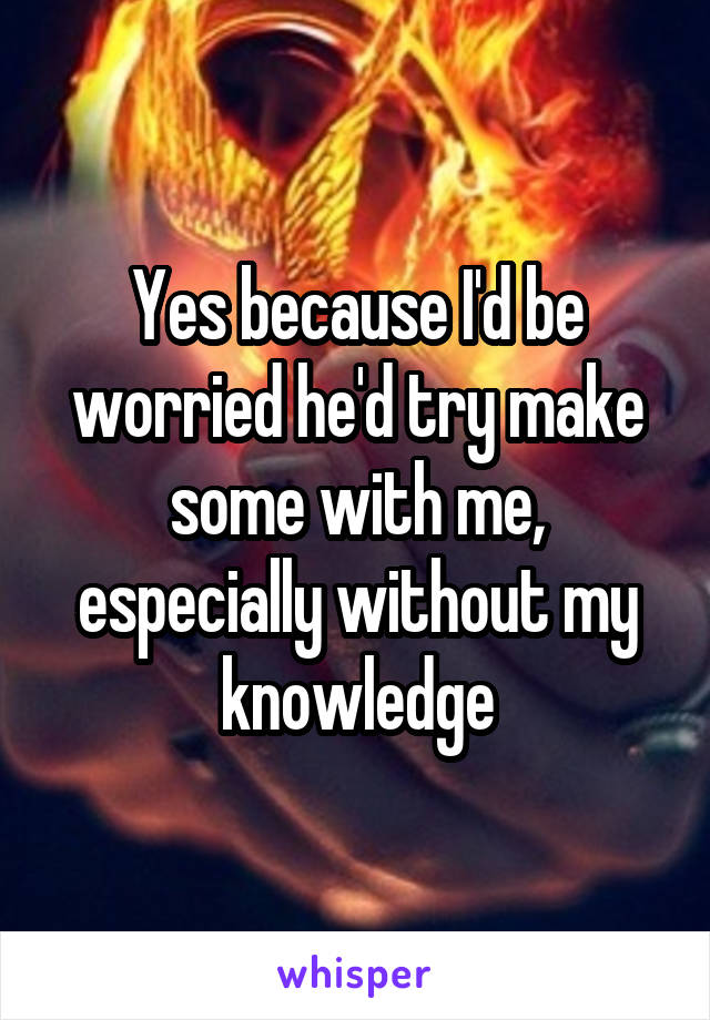 Yes because I'd be worried he'd try make some with me, especially without my knowledge