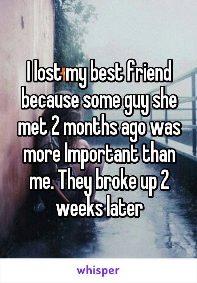 I lost my best friend because some guy she met 2 months ago was more Important than me. They broke up 2 weeks later