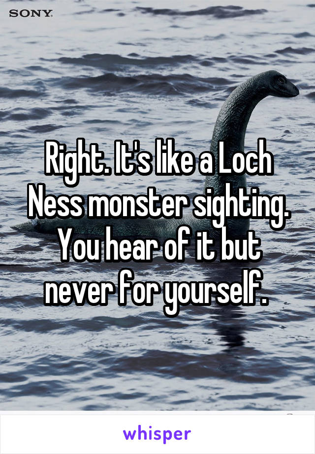 Right. It's like a Loch Ness monster sighting. You hear of it but never for yourself. 