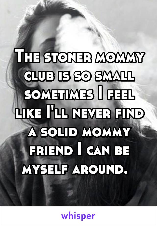 The stoner mommy club is so small sometimes I feel like I'll never find a solid mommy friend I can be myself around.  