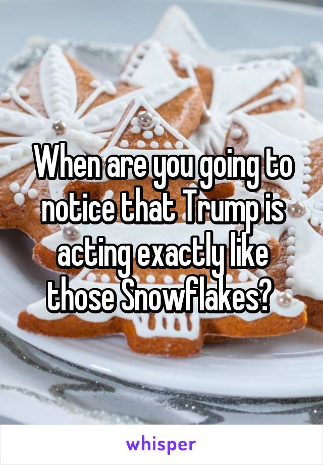 When are you going to notice that Trump is acting exactly like those Snowflakes? 