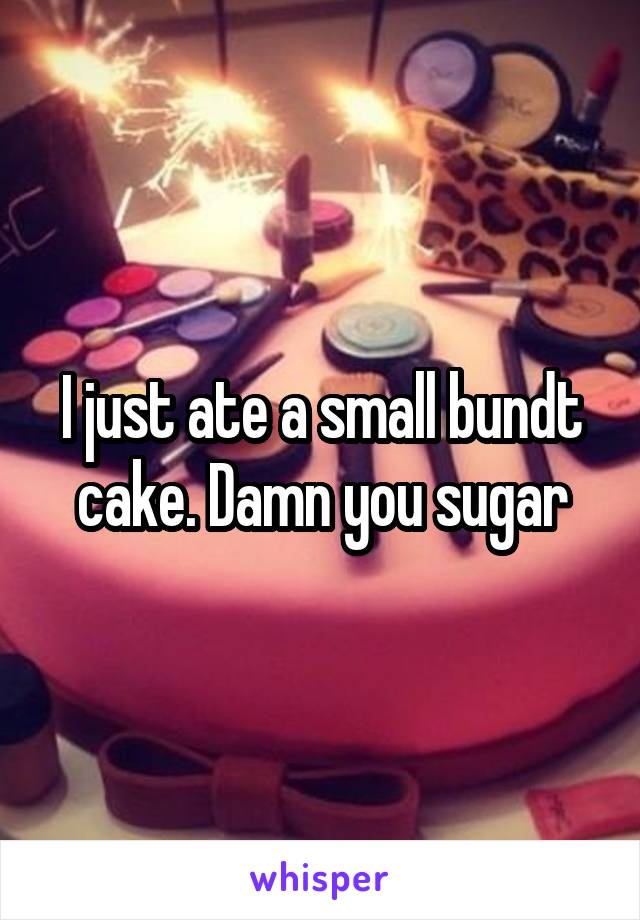 I just ate a small bundt cake. Damn you sugar
