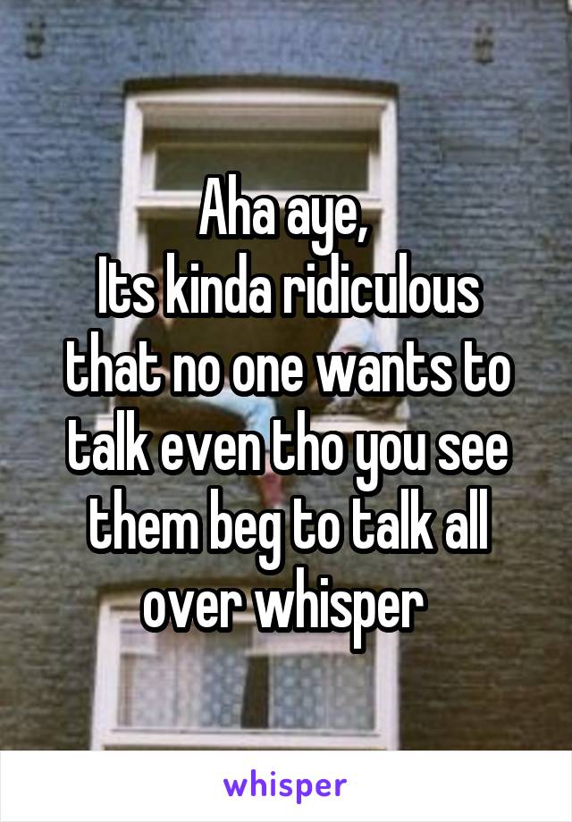 Aha aye, 
Its kinda ridiculous that no one wants to talk even tho you see them beg to talk all over whisper 