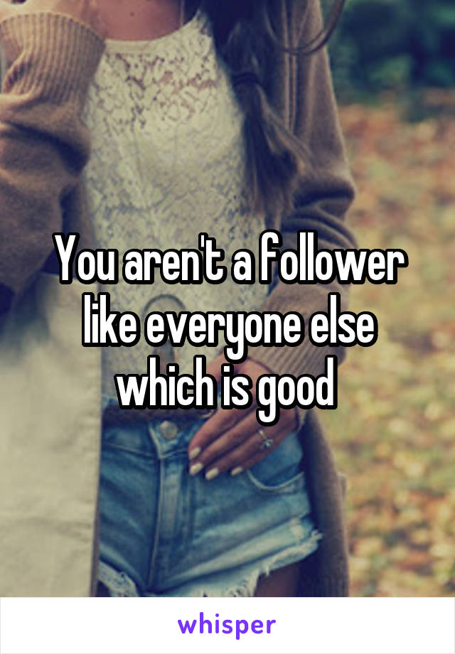 You aren't a follower like everyone else which is good 
