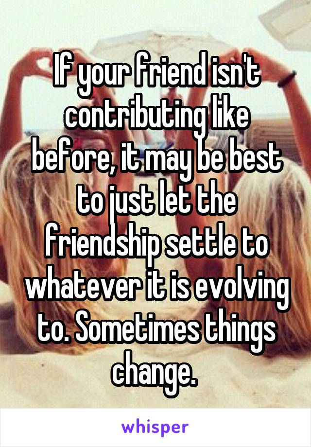 If your friend isn't contributing like before, it may be best to just let the friendship settle to whatever it is evolving to. Sometimes things change. 