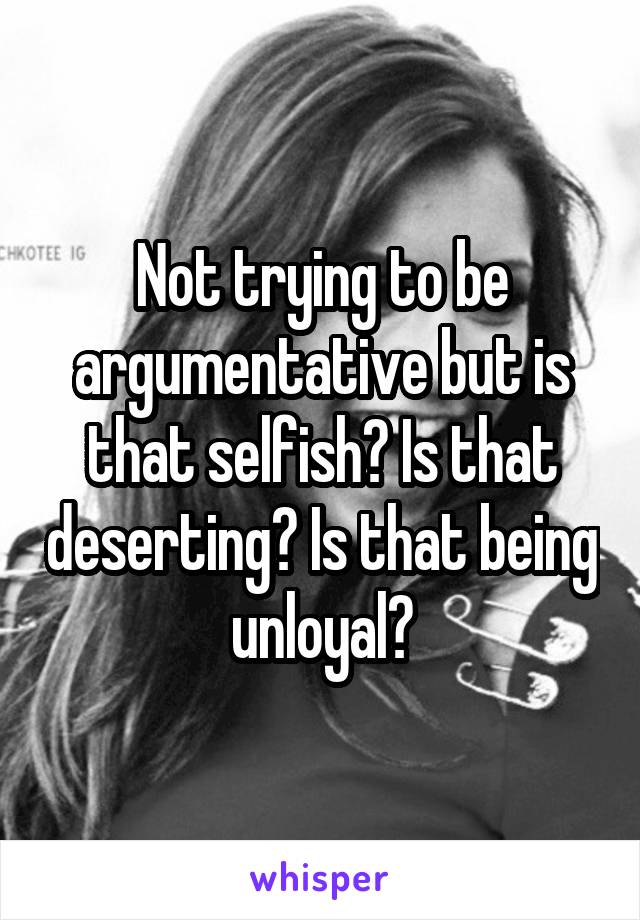 Not trying to be argumentative but is that selfish? Is that deserting? Is that being unloyal?