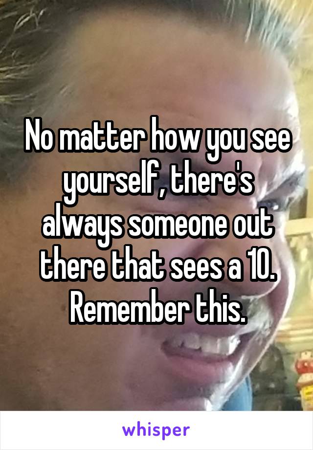No matter how you see yourself, there's always someone out there that sees a 10. Remember this.