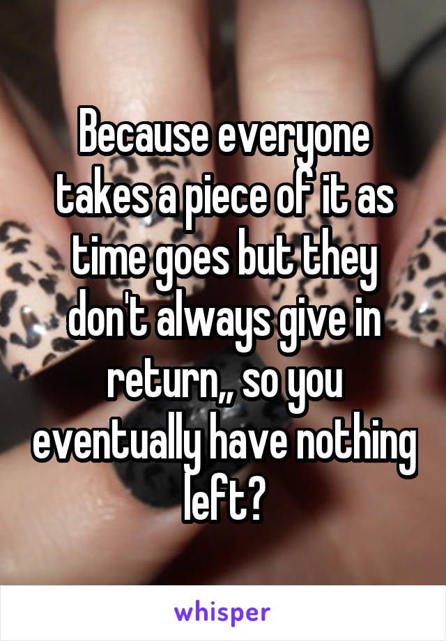 Because everyone takes a piece of it as time goes but they don't always give in return,, so you eventually have nothing left?