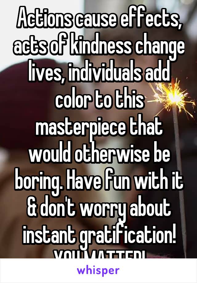 Actions cause effects, acts of kindness change lives, individuals add color to this masterpiece that would otherwise be boring. Have fun with it & don't worry about instant gratification! YOU MATTER!