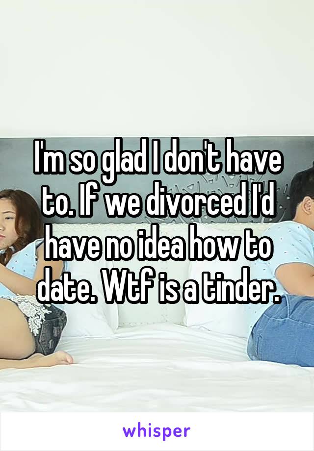 I'm so glad I don't have to. If we divorced I'd have no idea how to date. Wtf is a tinder.