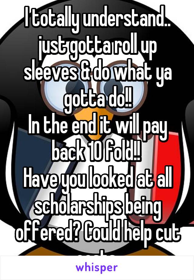 I totally understand.. just gotta roll up sleeves & do what ya gotta do!!
In the end it will pay back 10 fold!! 
Have you looked at all scholarships being offered? Could help cut costs 