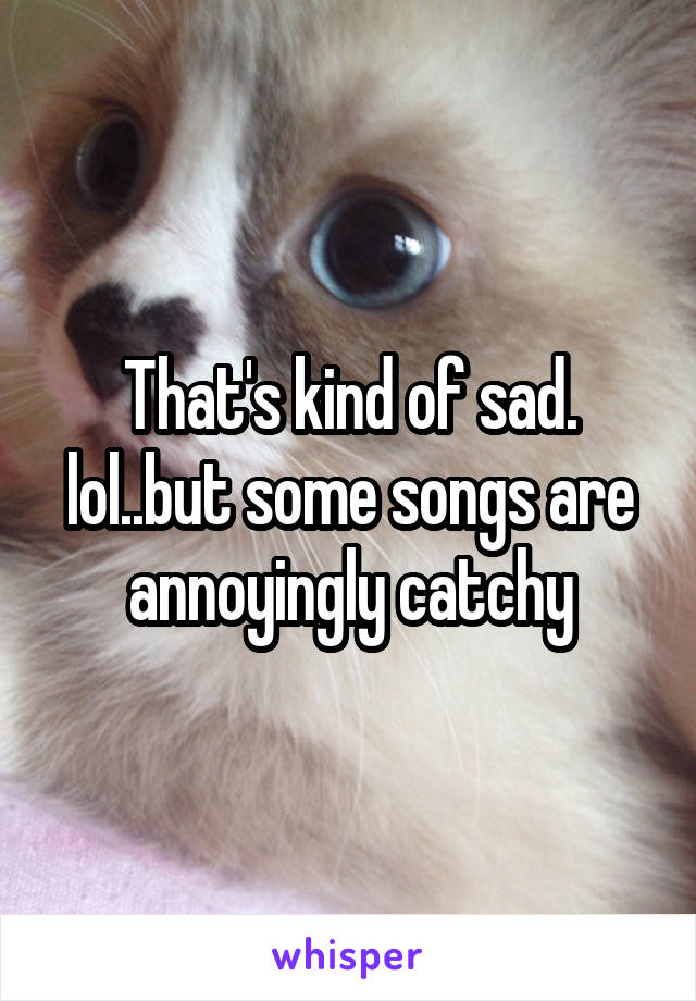 That's kind of sad. lol..but some songs are annoyingly catchy