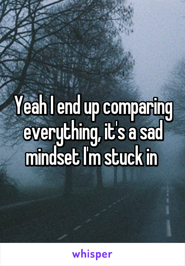 Yeah I end up comparing everything, it's a sad mindset I'm stuck in 