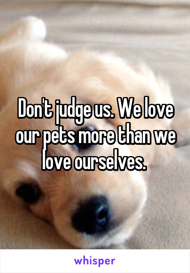 Don't judge us. We love our pets more than we love ourselves. 