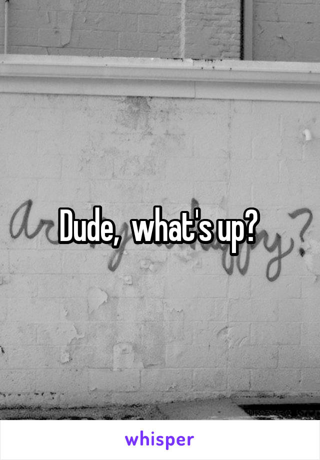 Dude,  what's up? 