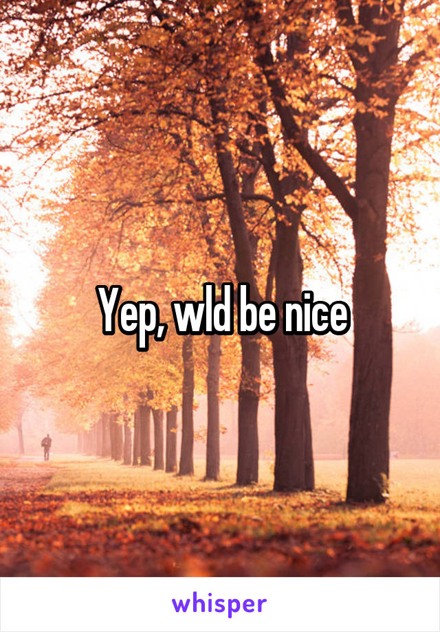 Yep, wld be nice