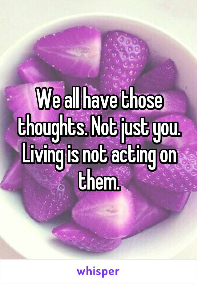 We all have those thoughts. Not just you. Living is not acting on them.