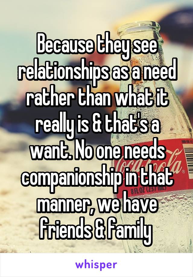 Because they see relationships as a need rather than what it really is & that's a want. No one needs companionship in that manner, we have friends & family 