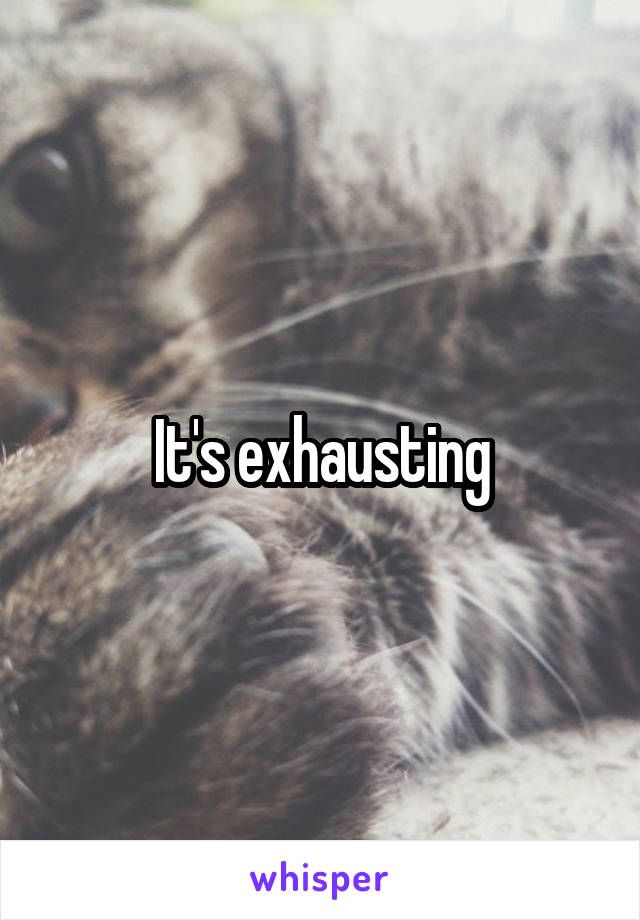 It's exhausting