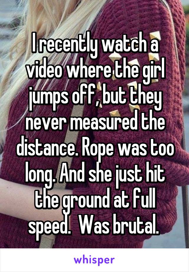 I recently watch a video where the girl jumps off, but they never measured the distance. Rope was too long. And she just hit the ground at full speed.  Was brutal. 
