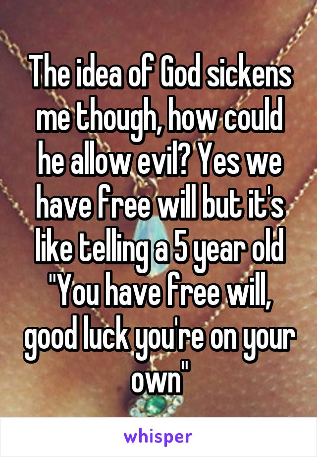 The idea of God sickens me though, how could he allow evil? Yes we have free will but it's like telling a 5 year old "You have free will, good luck you're on your own"