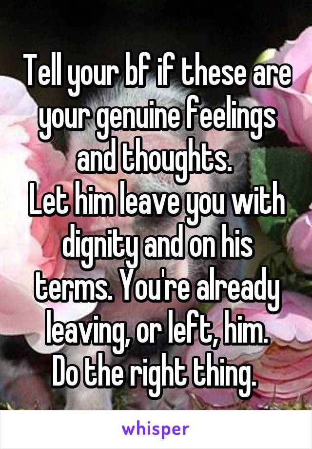 Tell your bf if these are your genuine feelings and thoughts. 
Let him leave you with dignity and on his terms. You're already leaving, or left, him.
Do the right thing. 