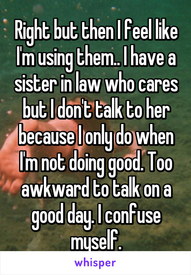 Right but then I feel like I'm using them.. I have a sister in law who cares but I don't talk to her because I only do when I'm not doing good. Too awkward to talk on a good day. I confuse myself.