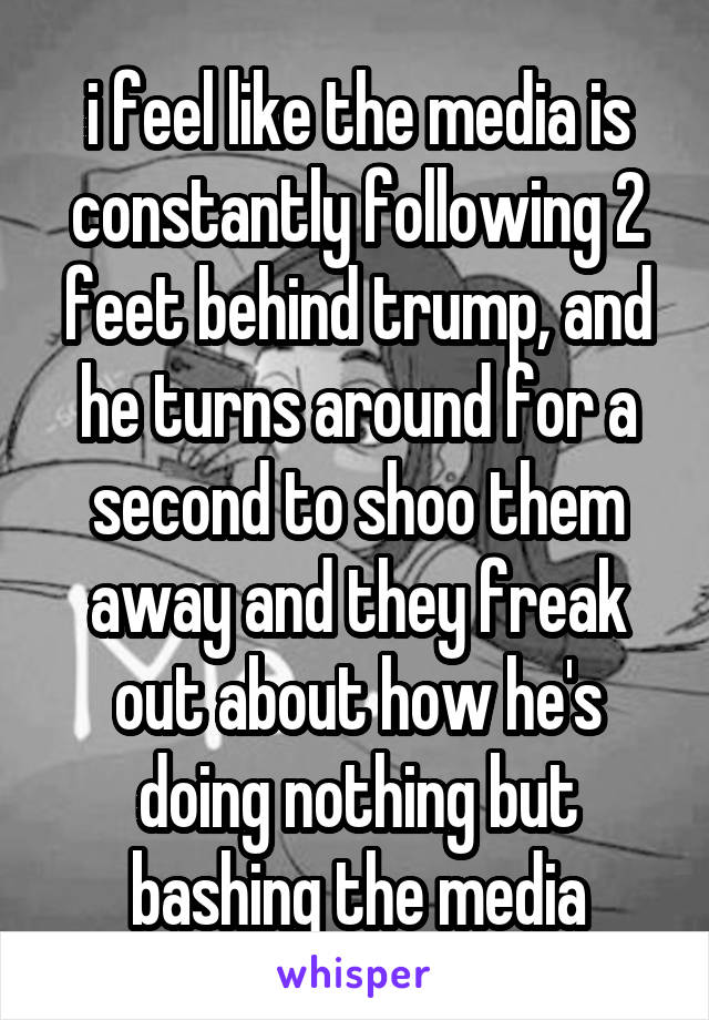 i feel like the media is constantly following 2 feet behind trump, and he turns around for a second to shoo them away and they freak out about how he's doing nothing but bashing the media