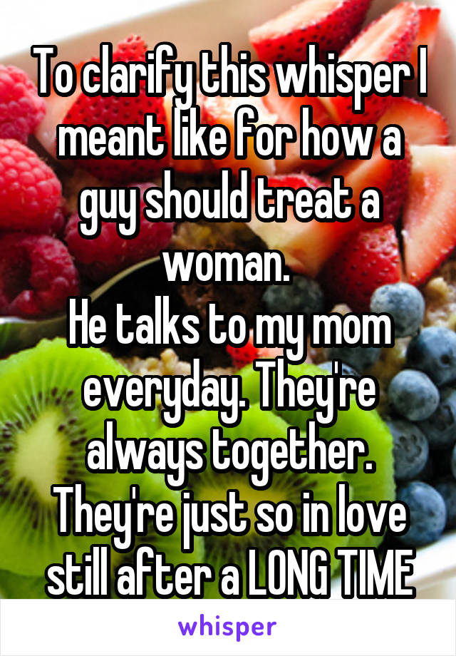 To clarify this whisper I meant like for how a guy should treat a woman. 
He talks to my mom everyday. They're always together. They're just so in love still after a LONG TIME