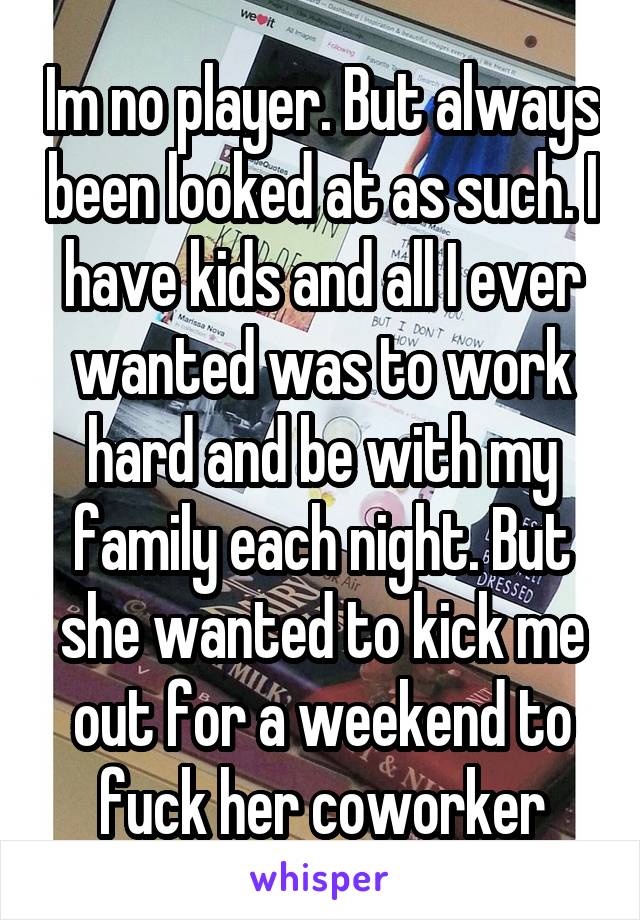 Im no player. But always been looked at as such. I have kids and all I ever wanted was to work hard and be with my family each night. But she wanted to kick me out for a weekend to fuck her coworker