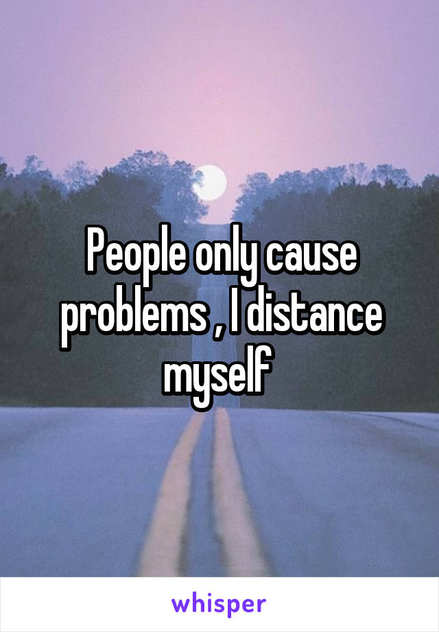 People only cause problems , I distance myself 