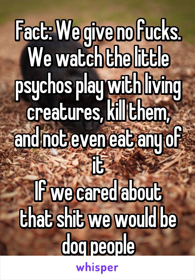 Fact: We give no fucks. We watch the little psychos play with living creatures, kill them, and not even eat any of it
If we cared about that shit we would be dog people