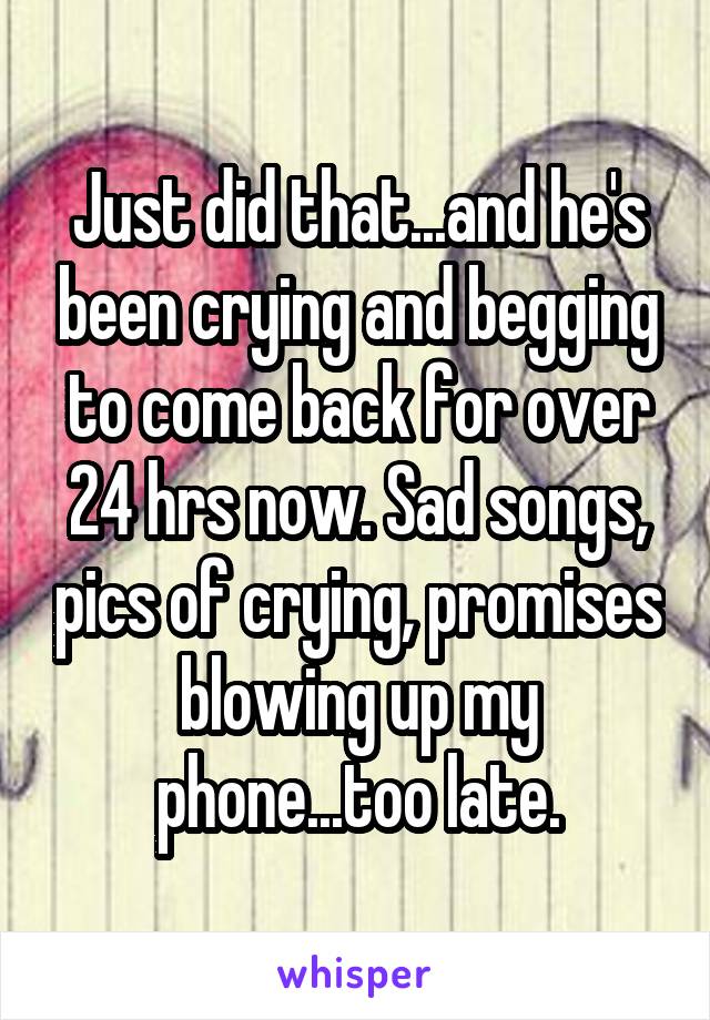 Just did that...and he's been crying and begging to come back for over 24 hrs now. Sad songs, pics of crying, promises blowing up my phone...too late.