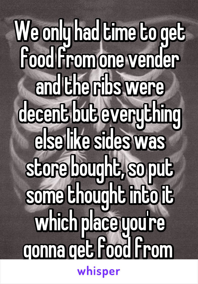 We only had time to get food from one vender and the ribs were decent but everything else like sides was store bought, so put some thought into it which place you're gonna get food from 