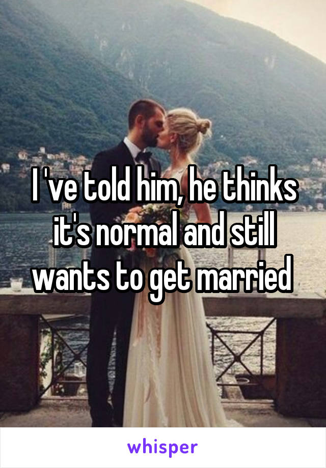 I 've told him, he thinks it's normal and still wants to get married 