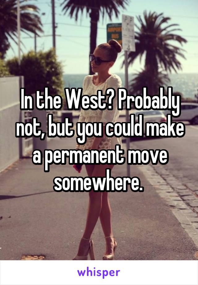 In the West? Probably not, but you could make a permanent move somewhere. 