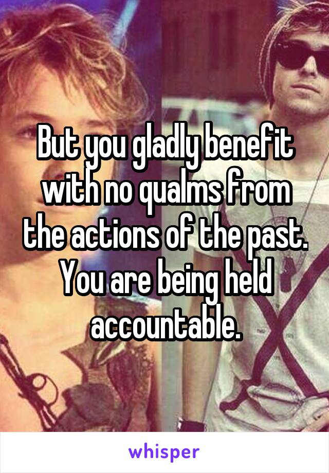 But you gladly benefit with no qualms from the actions of the past. You are being held accountable.