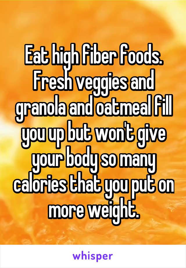 Eat high fiber foods. Fresh veggies and granola and oatmeal fill you up but won't give your body so many calories that you put on more weight.