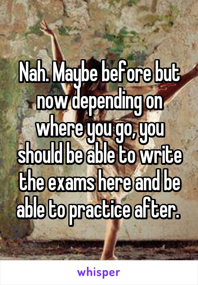 Nah. Maybe before but now depending on where you go, you should be able to write the exams here and be able to practice after. 