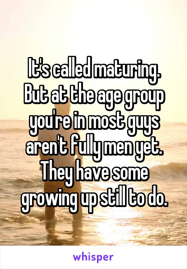 It's called maturing.
But at the age group you're in most guys aren't fully men yet. They have some growing up still to do.